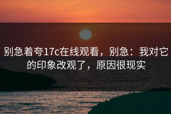 别急着夸17c在线观看，别急：我对它的印象改观了，原因很现实