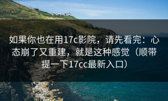 如果你也在用17c影院，请先看完：心态崩了又重建，就是这种感觉（顺带提一下17cc最新入口）