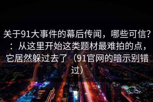 关于91大事件的幕后传闻，哪些可信？：从这里开始这类题材最难拍的点，它居然躲过去了（91官网的暗示别错过）