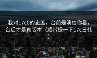 我对17c0的态度，台前是演给你看，台后才是真版本（顺带提一下17c日韩）