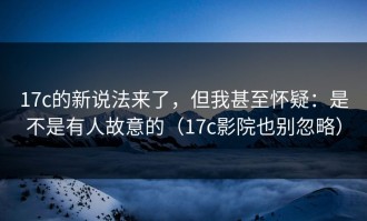 17c的新说法来了，但我甚至怀疑：是不是有人故意的（17c影院也别忽略）