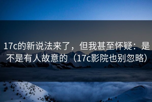 17c的新说法来了，但我甚至怀疑：是不是有人故意的（17c影院也别忽略）