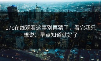 17c在线观看这事别再猜了，看完我只想说：早点知道就好了