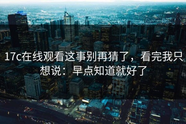 17c在线观看这事别再猜了，看完我只想说：早点知道就好了