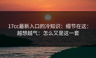 17cc最新入口的冷知识：细节在这：越想越气：怎么又是这一套