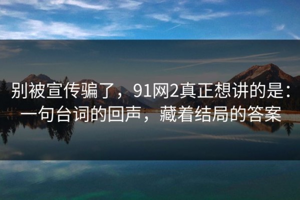 别被宣传骗了，91网2真正想讲的是：一句台词的回声，藏着结局的答案
