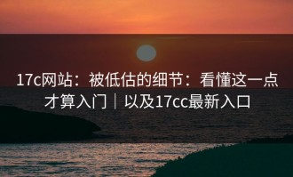17c网站：被低估的细节：看懂这一点才算入门｜以及17cc最新入口