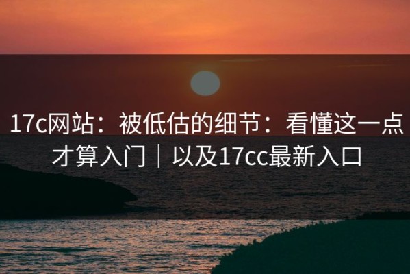 17c网站：被低估的细节：看懂这一点才算入门｜以及17cc最新入口
