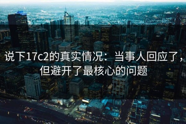 说下17c2的真实情况：当事人回应了，但避开了最核心的问题