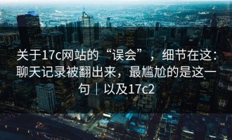 关于17c网站的“误会”，细节在这：聊天记录被翻出来，最尴尬的是这一句｜以及17c2