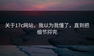 关于17c网站，我以为我懂了，直到把细节捋完
