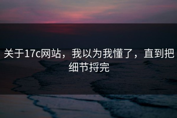 关于17c网站，我以为我懂了，直到把细节捋完
