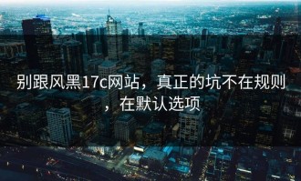 别跟风黑17c网站，真正的坑不在规则，在默认选项