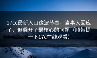 17cc最新入口这波节奏，当事人回应了，但避开了最核心的问题（顺带提一下17c在线观看）