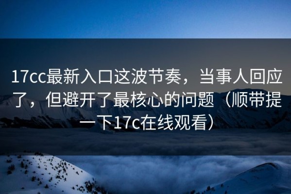 17cc最新入口这波节奏，当事人回应了，但避开了最核心的问题（顺带提一下17c在线观看）