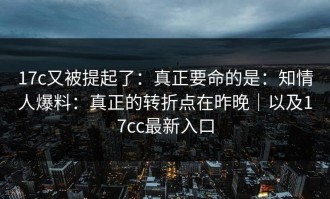 17c又被提起了：真正要命的是：知情人爆料：真正的转折点在昨晚｜以及17cc最新入口