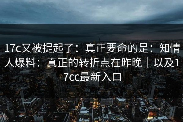 17c又被提起了：真正要命的是：知情人爆料：真正的转折点在昨晚｜以及17cc最新入口