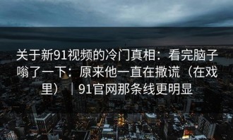 关于新91视频的冷门真相：看完脑子嗡了一下：原来他一直在撒谎（在戏里）｜91官网那条线更明显