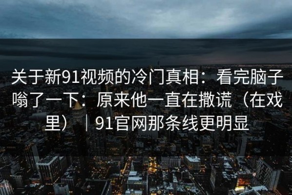 关于新91视频的冷门真相：看完脑子嗡了一下：原来他一直在撒谎（在戏里）｜91官网那条线更明显
