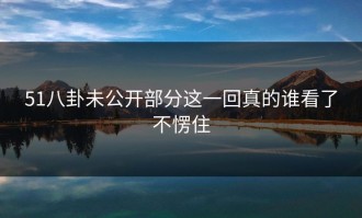 51八卦未公开部分这一回真的谁看了不愣住