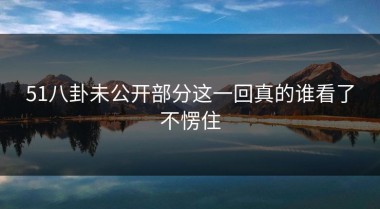 51八卦未公开部分这一回真的谁看了不愣住