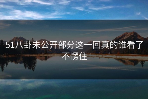 51八卦未公开部分这一回真的谁看了不愣住