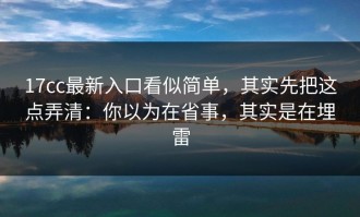17cc最新入口看似简单，其实先把这点弄清：你以为在省事，其实是在埋雷