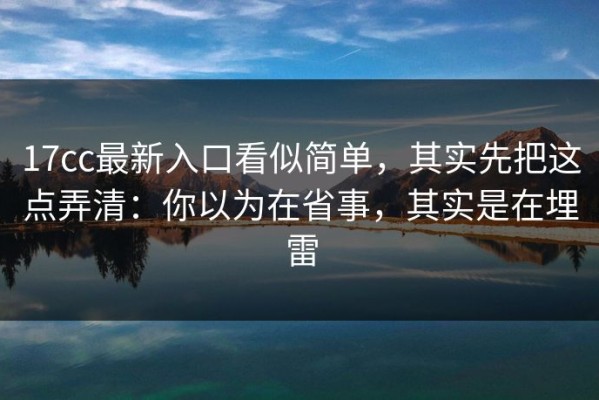 17cc最新入口看似简单，其实先把这点弄清：你以为在省事，其实是在埋雷