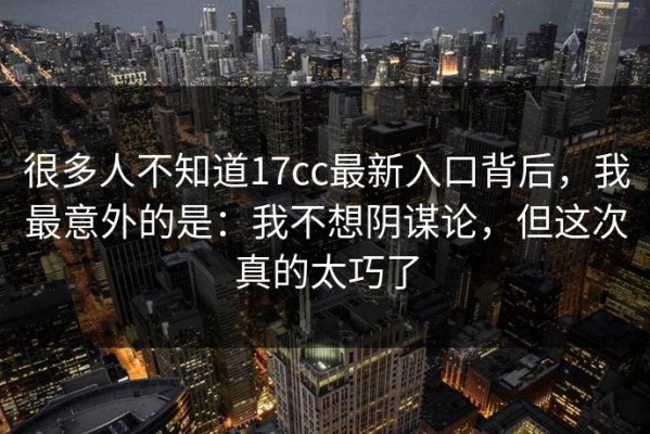 很多人不知道17cc最新入口背后，我最意外的是：我不想阴谋论，但这次真的太巧了