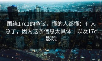 围绕17c1的争议，懂的人都懂：有人急了，因为这条信息太具体｜以及17c影院