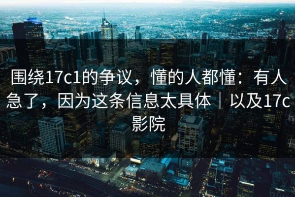 围绕17c1的争议，懂的人都懂：有人急了，因为这条信息太具体｜以及17c影院