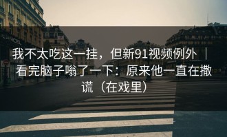 我不太吃这一挂，但新91视频例外 ｜ 看完脑子嗡了一下：原来他一直在撒谎（在戏里）