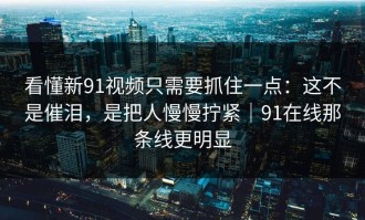 看懂新91视频只需要抓住一点：这不是催泪，是把人慢慢拧紧｜91在线那条线更明显