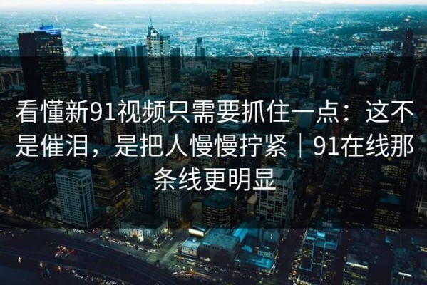 看懂新91视频只需要抓住一点：这不是催泪，是把人慢慢拧紧｜91在线那条线更明显