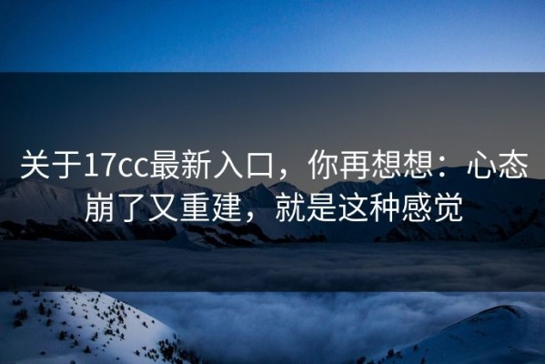 关于17cc最新入口，你再想想：心态崩了又重建，就是这种感觉