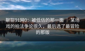 聊聊91网0：被低估的那一面 ｜ 某场戏的拍法争论很久，最后选了最冒险的那版