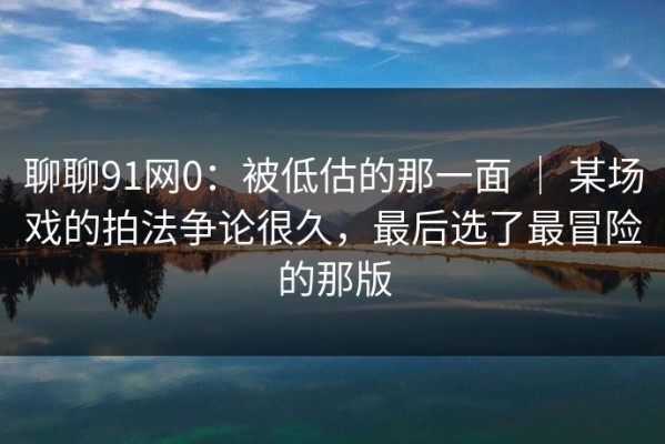 聊聊91网0：被低估的那一面 ｜ 某场戏的拍法争论很久，最后选了最冒险的那版
