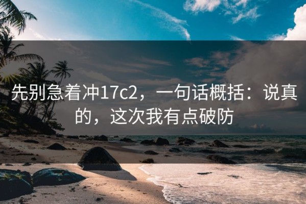 先别急着冲17c2，一句话概括：说真的，这次我有点破防