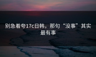 别急着夸17c日韩，那句“没事”其实最有事