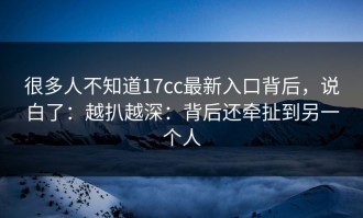 很多人不知道17cc最新入口背后，说白了：越扒越深：背后还牵扯到另一个人