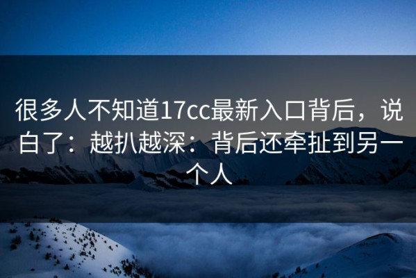 很多人不知道17cc最新入口背后，说白了：越扒越深：背后还牵扯到另一个人