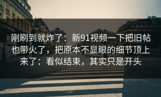 刚刷到就炸了：新91视频一下把旧帖也带火了，把原本不显眼的细节顶上来了：看似结束，其实只是开头