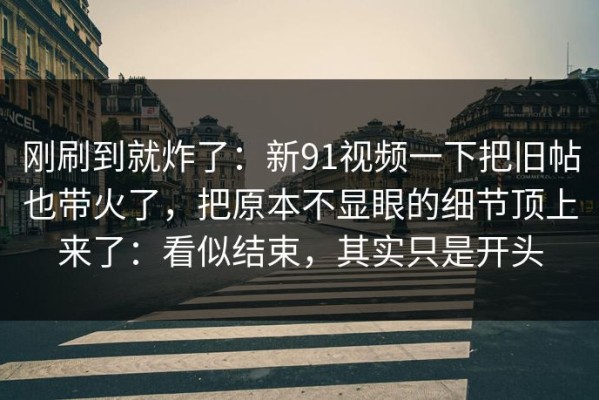 刚刷到就炸了：新91视频一下把旧帖也带火了，把原本不显眼的细节顶上来了：看似结束，其实只是开头
