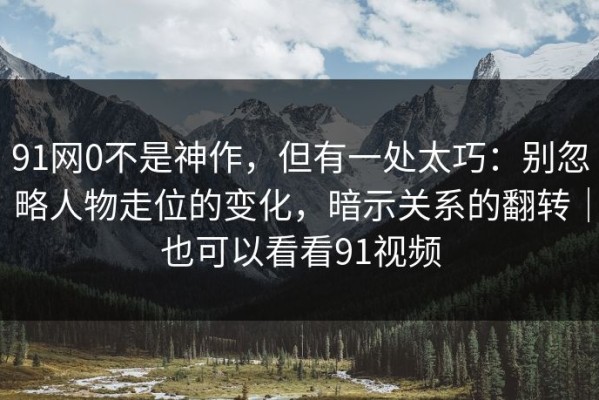 91网0不是神作，但有一处太巧：别忽略人物走位的变化，暗示关系的翻转｜也可以看看91视频