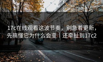 17c在线观看这波节奏，别急着更新，先搞懂它为什么会变｜还牵扯到17c2