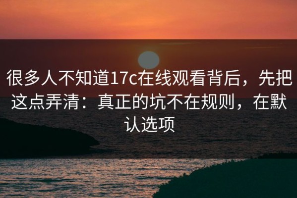很多人不知道17c在线观看背后，先把这点弄清：真正的坑不在规则，在默认选项