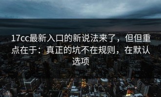17cc最新入口的新说法来了，但但重点在于：真正的坑不在规则，在默认选项