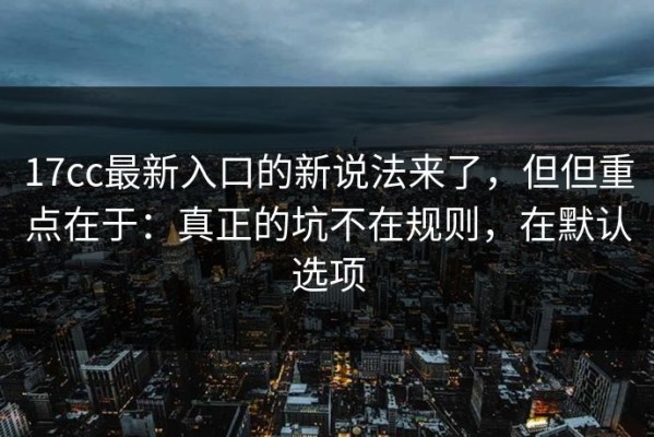 17cc最新入口的新说法来了，但但重点在于：真正的坑不在规则，在默认选项