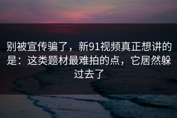 别被宣传骗了，新91视频真正想讲的是：这类题材最难拍的点，它居然躲过去了