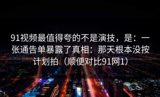 91视频最值得夸的不是演技，是：一张通告单暴露了真相：那天根本没按计划拍（顺便对比91网1）